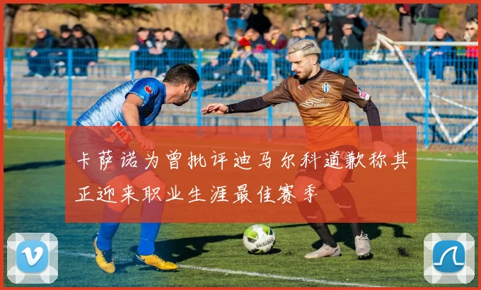 卡萨诺为曾批评迪马尔科道歉称其正迎来职业生涯最佳赛季