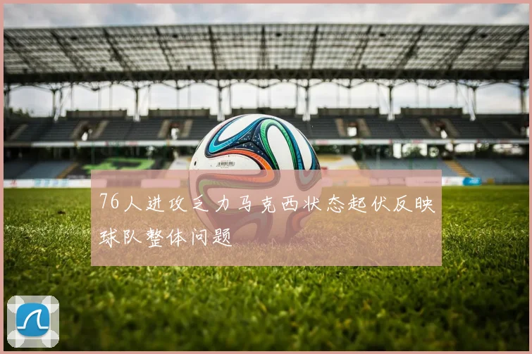 76人进攻乏力马克西状态起伏反映球队整体问题