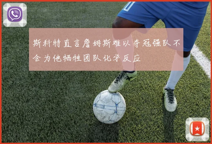 斯科特直言詹姆斯难以夺冠强队不会为他牺牲团队化学反应