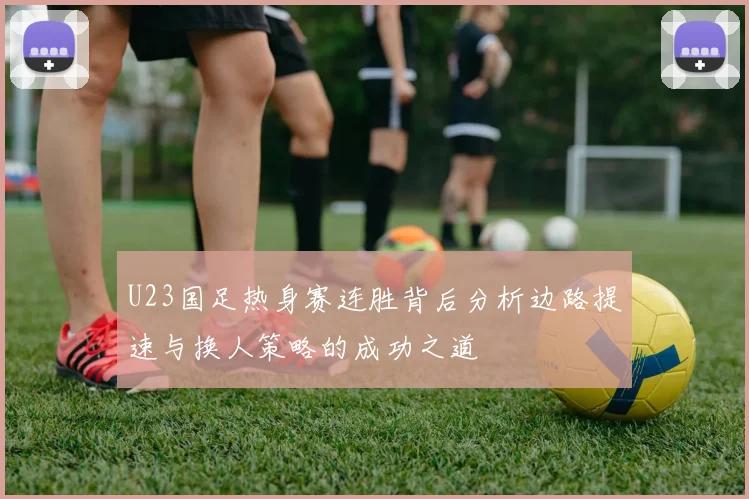 U23国足热身赛连胜背后分析边路提速与换人策略的成功之道