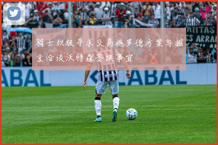骑士积极寻求交易施罗德方案与掘金洽谈沃特森签换事宜