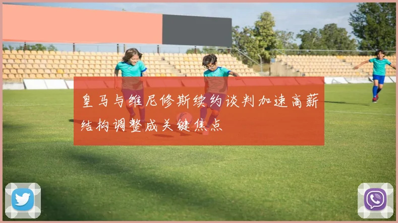 皇马与维尼修斯续约谈判加速高薪结构调整成关键焦点