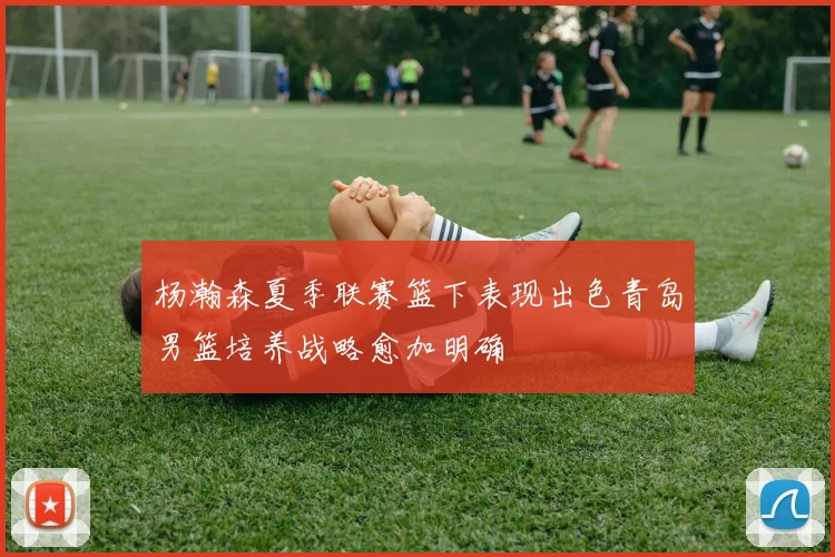 杨瀚森夏季联赛篮下表现出色青岛男篮培养战略愈加明确