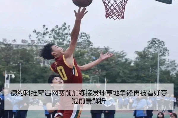 德约科维奇温网赛前加练接发球草地争锋再被看好夺冠前景解析