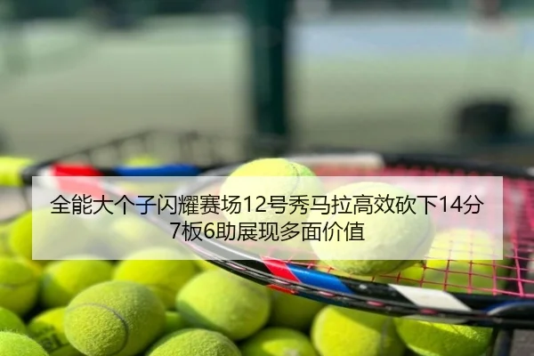 全能大个子闪耀赛场12号秀马拉高效砍下14分7板6助展现多面价值