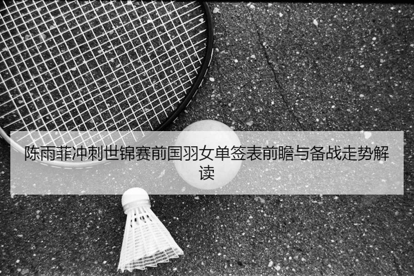 陈雨菲冲刺世锦赛前国羽女单签表前瞻与备战走势解读