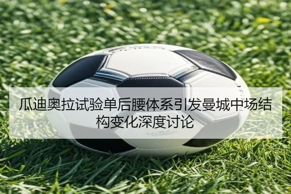 瓜迪奥拉试验单后腰体系引发曼城中场结构变化深度讨论