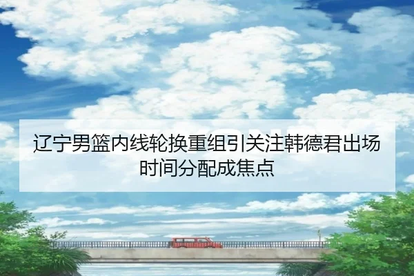 辽宁男篮内线轮换重组引关注韩德君出场时间分配成焦点